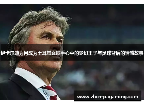 伊卡尔迪为何成为土耳其女歌手心中的梦幻王子与足球背后的情感故事