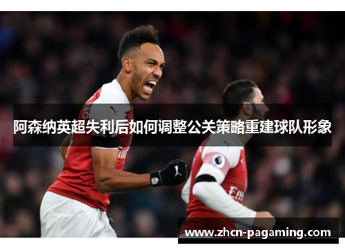 阿森纳英超失利后如何调整公关策略重建球队形象 阿森纳英超失利后如何调整公关策略重建球队形象