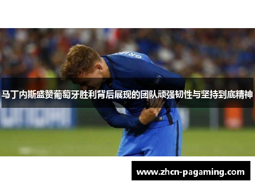 马丁内斯盛赞葡萄牙胜利背后展现的团队顽强韧性与坚持到底精神