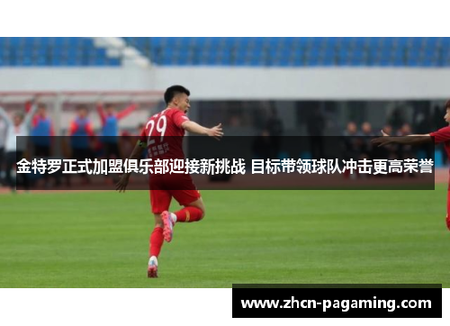 金特罗正式加盟俱乐部迎接新挑战 目标带领球队冲击更高荣誉