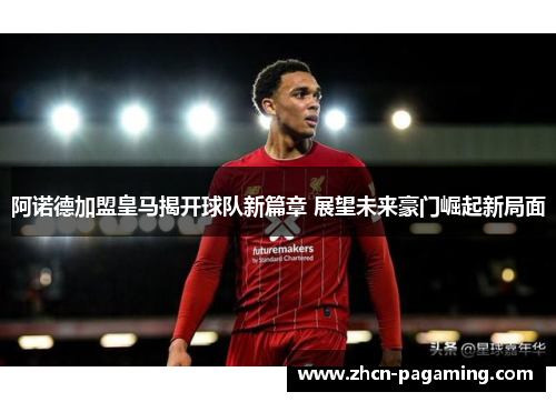 阿诺德加盟皇马揭开球队新篇章 展望未来豪门崛起新局面 阿诺德加盟皇马揭开球队新篇章 展望未来豪门崛起新局面