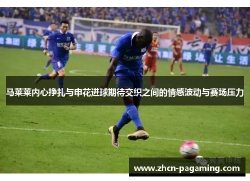 马莱莱内心挣扎与申花进球期待交织之间的情感波动与赛场压力 马莱莱内心挣扎与申花进球期待交织之间的情感波动与赛场压力