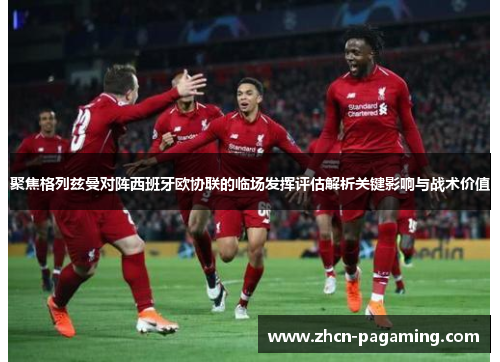 聚焦格列兹曼对阵西班牙欧协联的临场发挥评估解析关键影响与战术价值 聚焦格列兹曼对阵西班牙欧协联的临场发挥评估解析关键影响与战术价值