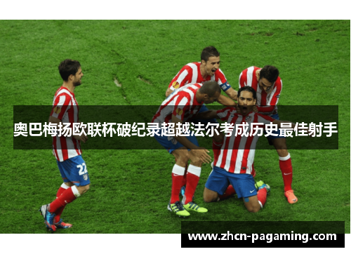 奥巴梅扬欧联杯破纪录超越法尔考成历史最佳射手