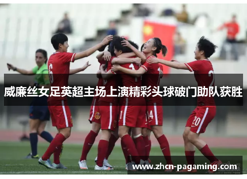 威廉丝女足英超主场上演精彩头球破门助队获胜 威廉丝女足英超主场上演精彩头球破门助队获胜