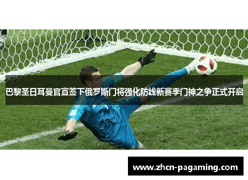 巴黎圣日耳曼官宣签下俄罗斯门将强化防线新赛季门神之争正式开启