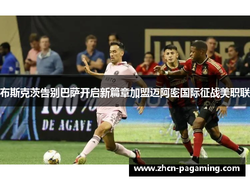 布斯克茨告别巴萨开启新篇章加盟迈阿密国际征战美职联