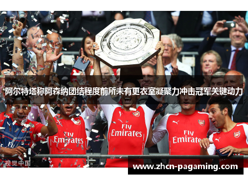阿尔特塔称阿森纳团结程度前所未有更衣室凝聚力冲击冠军关键动力